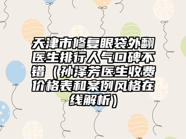 天津市修复眼袋外翻医生排行人气口碑不错（孙泽芳医生收费价格表和案例风格在线解析）