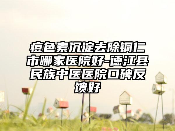 痘色素沉淀去除铜仁市哪家医院好-德江县民族中医医院口碑反馈好