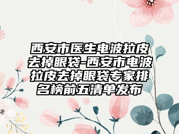 西安市医生电波拉皮去掉眼袋-西安市电波拉皮去掉眼袋专家排名榜前五清单发布