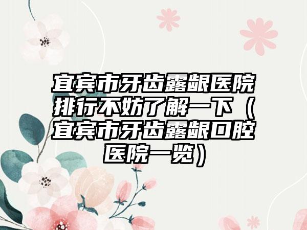 宜宾市牙齿露龈医院排行不妨了解一下（宜宾市牙齿露龈口腔医院一览）