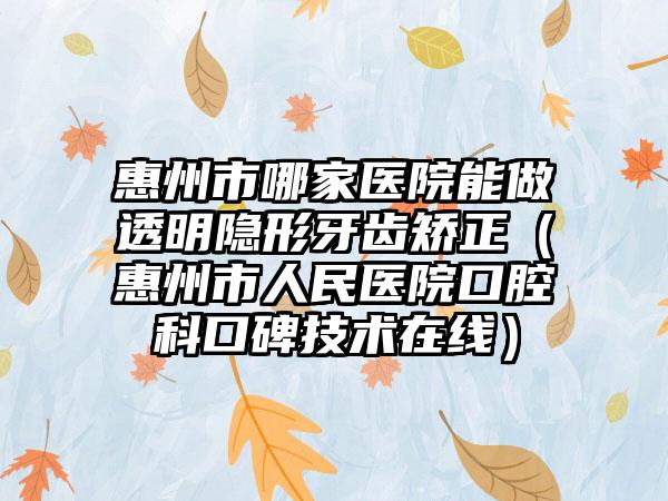 惠州市哪家医院能做透明隐形牙齿矫正（惠州市人民医院口腔科口碑技术在线）