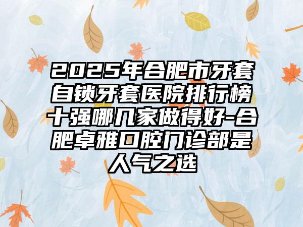 2025年合肥市牙套自锁牙套医院排行榜十强哪几家做得好-合肥卓雅口腔门诊部是人气之选