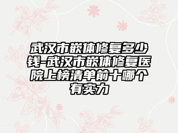 武汉市嵌体修复多少钱-武汉市嵌体修复医院上榜清单前十哪个有实力