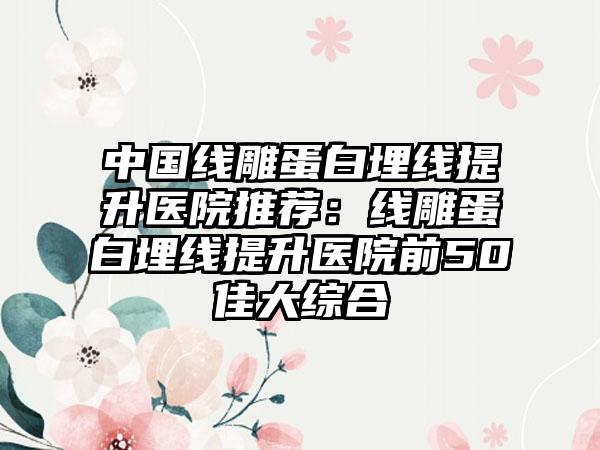 中国线雕蛋白埋线提升医院推荐：线雕蛋白埋线提升医院前50佳大综合