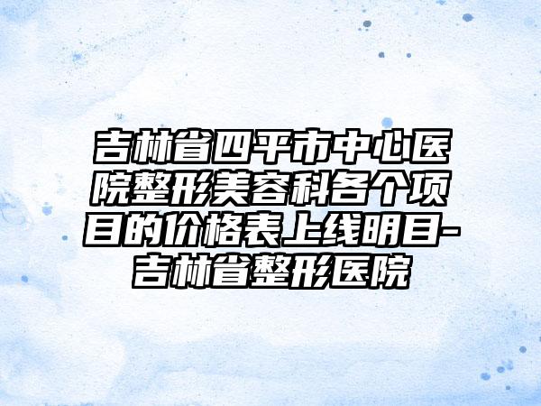 吉林省四平市中心医院整形美容科各个项目的价格表上线明目-吉林省整形医院