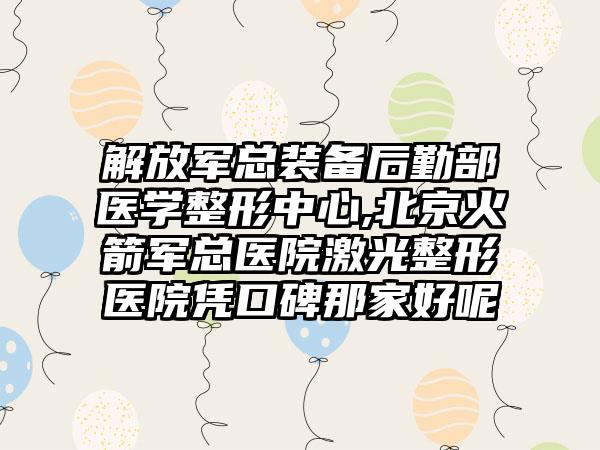 解放军总装备后勤部医学整形中心,北京火箭军总医院激光整形医院凭口碑那家好呢