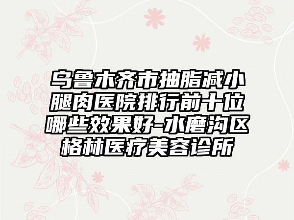 乌鲁木齐市抽脂减小腿肉医院排行前十位哪些效果好-水磨沟区格林医疗美容诊所