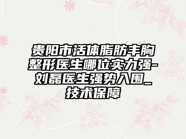 贵阳市活体脂肪丰胸整形医生哪位实力强-刘磊医生强势入围_技术保障