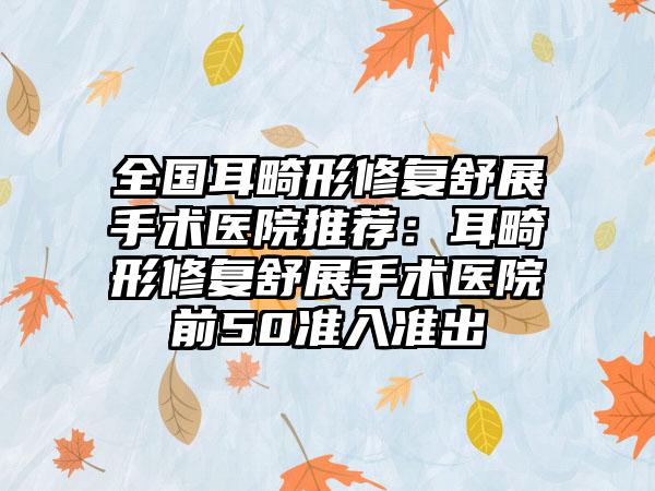全国耳畸形修复舒展手术医院推荐：耳畸形修复舒展手术医院前50准入准出
