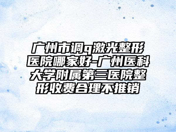 广州市调q激光整形医院哪家好-广州医科大学附属第三医院整形收费合理不推销