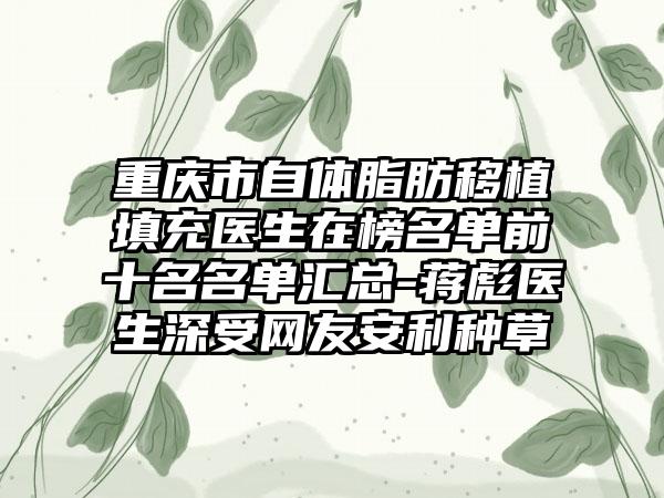 重庆市自体脂肪移植填充医生在榜名单前十名名单汇总-蒋彪医生深受网友安利种草