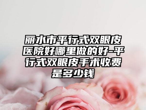 丽水市平行式双眼皮医院好哪里做的好-平行式双眼皮手术收费是多少钱