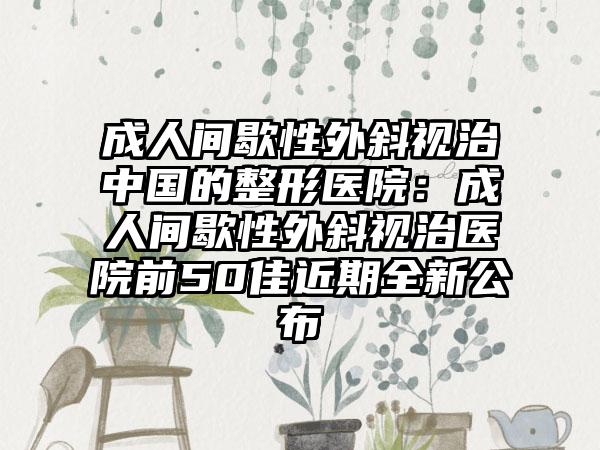 成人间歇性外斜视治中国的整形医院：成人间歇性外斜视治医院前50佳近期全新公布