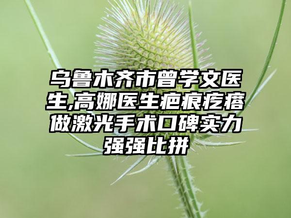 乌鲁木齐市曾学文医生,高娜医生疤痕疙瘩做激光手术口碑实力强强比拼