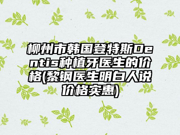 柳州市韩国登特斯Dentis种植牙医生的价格(黎钢医生明白人说价格实惠)