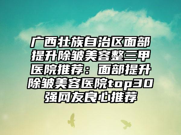 广西壮族自治区面部提升除皱美容整三甲医院推荐：面部提升除皱美容医院top30强网友良心推荐