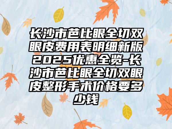 长沙市芭比眼全切双眼皮费用表明细新版2025优惠全览-长沙市芭比眼全切双眼皮整形手术价格要多少钱