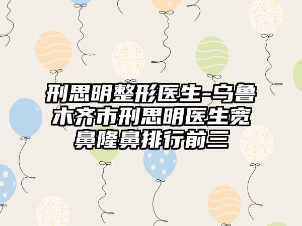 刑思明整形医生-乌鲁木齐市刑思明医生宽鼻隆鼻排行前三