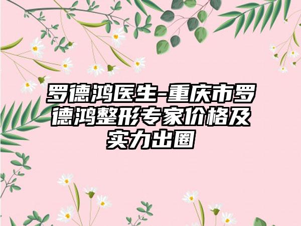 罗德鸿医生-重庆市罗德鸿整形专家价格及实力出圈