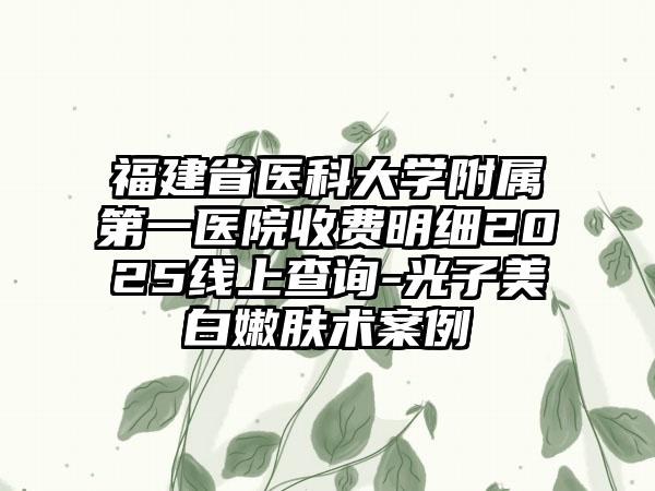 福建省医科大学附属第一医院收费明细2025线上查询-光子美白嫩肤术案例