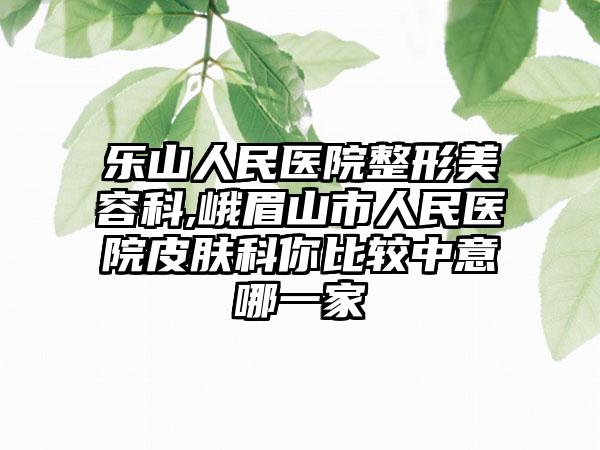 乐山人民医院整形美容科,峨眉山市人民医院皮肤科你比较中意哪一家