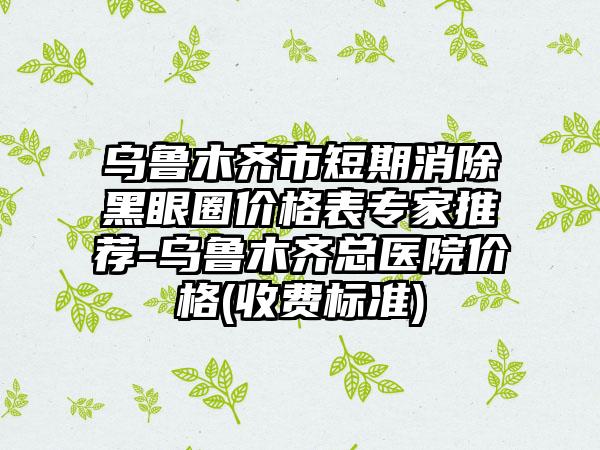 乌鲁木齐市短期消除黑眼圈价格表专家推荐-乌鲁木齐总医院价格(收费标准)