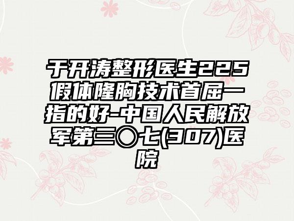 于开涛整形医生225假体隆胸技术首屈一指的好-中国人民解放军第三〇七(307)医院