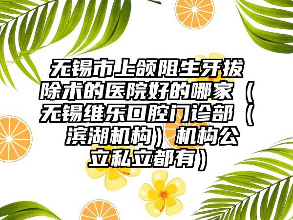 无锡市上颌阻生牙拔除术的医院好的哪家（无锡维乐口腔门诊部（ 滨湖机构）机构公立私立都有）