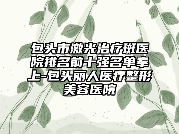 包头市激光治疗斑医院排名前十强名单奉上-包头丽人医疗整形美容医院