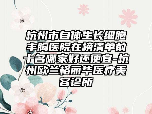 杭州市自体生长细胞丰胸医院在榜清单前十名哪家好还便宜-杭州欧兰格丽华医疗美容诊所