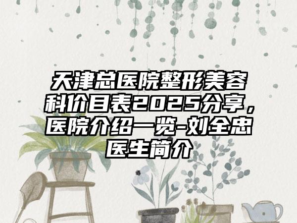 天津总医院整形美容科价目表2025分享，医院介绍一览-刘全忠医生简介