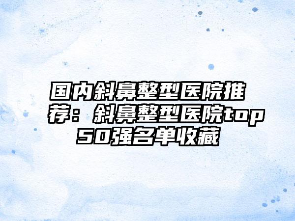 国内斜鼻整型医院推荐：斜鼻整型医院top50强名单收藏