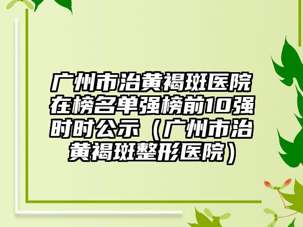 广州市治黄褐斑医院在榜名单强榜前10强时时公示（广州市治黄褐斑整形医院）