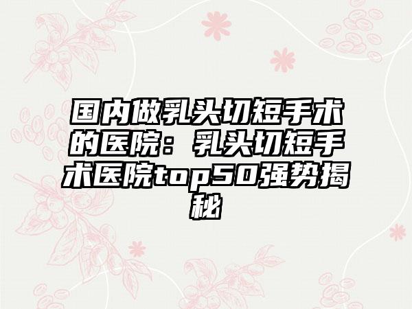 国内做乳头切短手术的医院：乳头切短手术医院top50强势揭秘