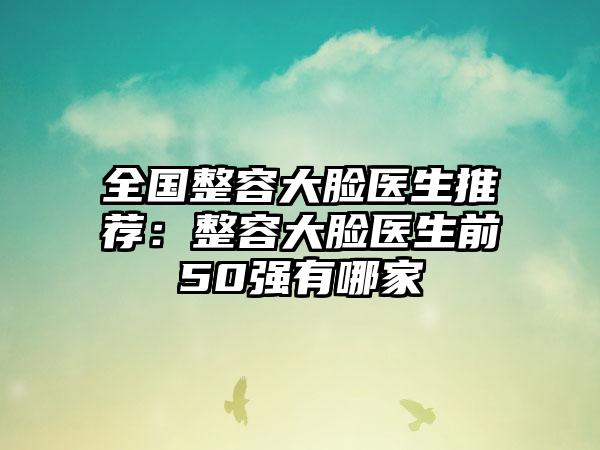 全国整容大脸医生推荐：整容大脸医生前50强有哪家