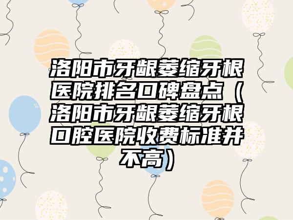 洛阳市牙龈萎缩牙根医院排名口碑盘点（洛阳市牙龈萎缩牙根口腔医院收费标准并不高）