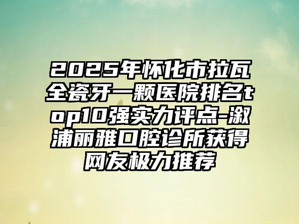 2025年怀化市拉瓦全瓷牙一颗医院排名top10强实力评点-溆浦丽雅口腔诊所获得网友极力推荐