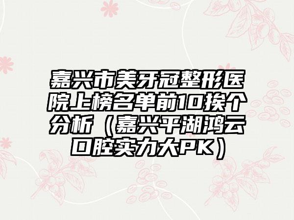 嘉兴市美牙冠整形医院上榜名单前10挨个分析（嘉兴平湖鸿云口腔实力大PK）