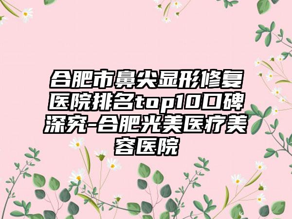 合肥市鼻尖显形修复医院排名top10口碑深究-合肥光美医疗美容医院