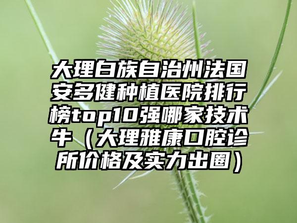 大理白族自治州法国安多健种植医院排行榜top10强哪家技术牛（大理雅康口腔诊所价格及实力出圈）