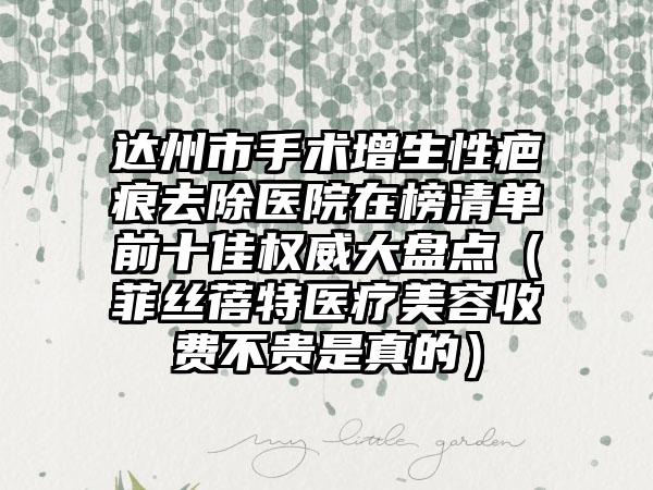 达州市手术增生性疤痕去除医院在榜清单前十佳权威大盘点（菲丝蓓特医疗美容收费不贵是真的）