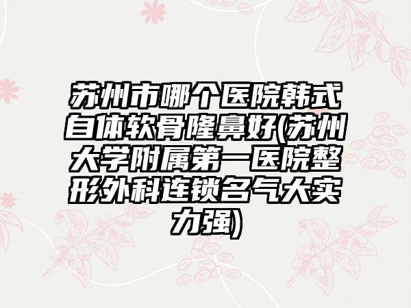苏州市哪个医院韩式自体软骨隆鼻好(苏州大学附属第一医院整形外科连锁名气大实力强)