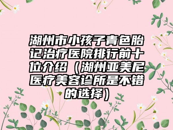 湖州市小孩子青色胎记治疗医院排行前十位介绍（湖州亚美尼医疗美容诊所是不错的选择）