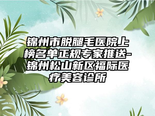 锦州市脱腿毛医院上榜名单正规专家推送-锦州松山新区福际医疗美容诊所