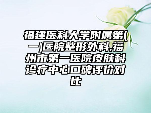 福建医科大学附属第(一)医院整形外科,福州市第一医院皮肤科诊疗中心口碑评价对比