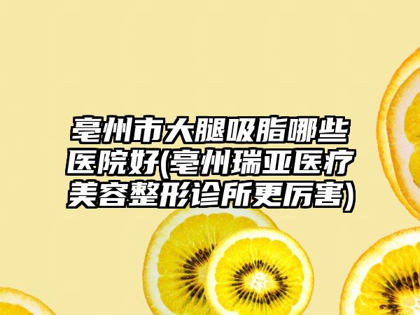 亳州市大腿吸脂哪些医院好(亳州瑞亚医疗美容整形诊所更厉害)