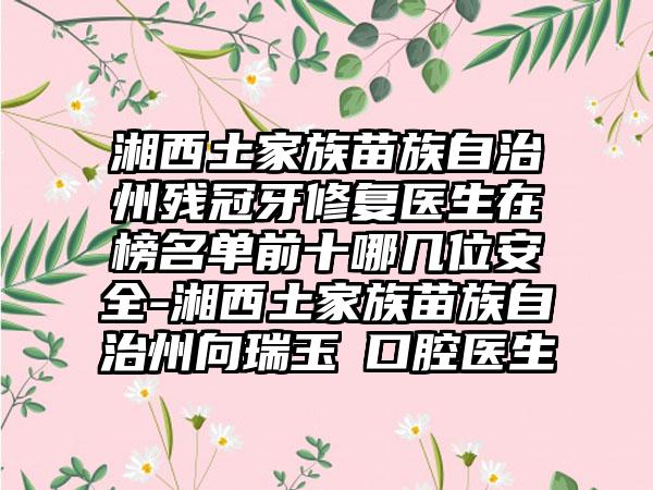 湘西土家族苗族自治州残冠牙修复医生在榜名单前十哪几位安全-湘西土家族苗族自治州向瑞玉‌口腔医生
