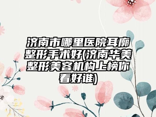 济南市哪里医院耳廓整形手术好(济南华美整形美容机构上榜你看好谁)