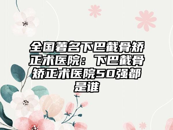 全国著名下巴截骨矫正术医院：下巴截骨矫正术医院50强都是谁