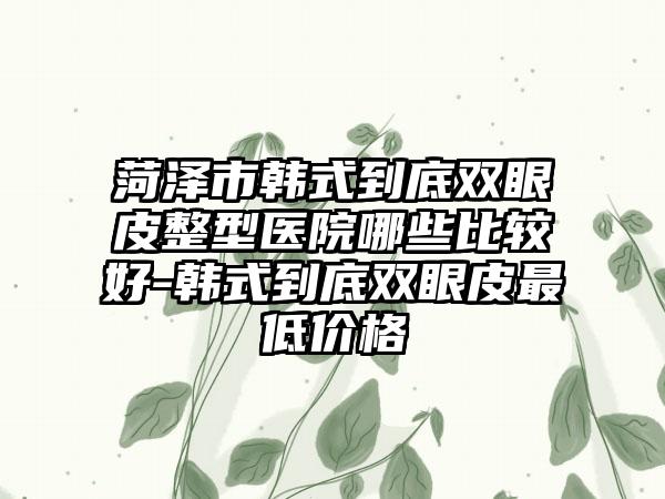 菏泽市韩式到底双眼皮整型医院哪些比较好-韩式到底双眼皮最低价格